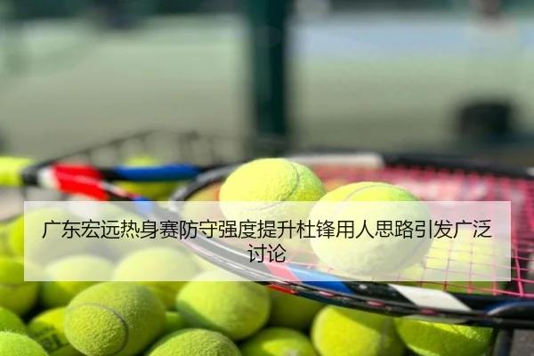 广东宏远热身赛防守强度提升杜锋用人思路引发广泛讨论