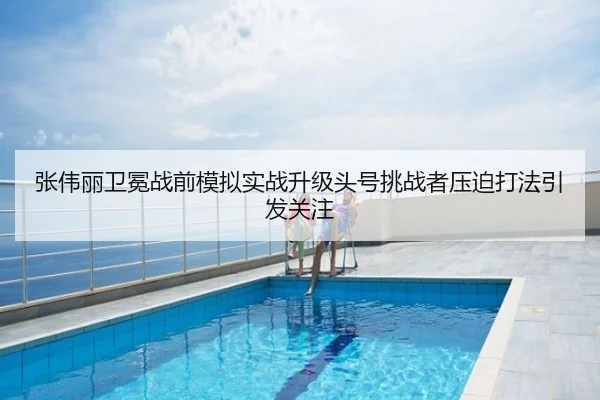 张伟丽卫冕战前模拟实战升级头号挑战者压迫打法引发关注